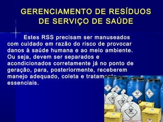 GERENCIAMENTO DE RESÍDUOSGERENCIAMENTO DE RESÍDUOS
DE SERVIÇO DE SAÚDEDE SERVIÇO DE SAÚDE
Estes RSS precisam ser manuseados
com cuidado em razão do risco de provocar
danos à saúde humana e ao meio ambiente.
Ou seja, devem ser separados e
acondicionados corretamente já no ponto de
geração, para, posteriormente, receberem
manejo adequado, coleta e tratamento
essenciais.
 