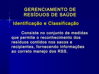 GERENCIAMENTO DEGERENCIAMENTO DE
RESÍDUOS DE SAÚDERESÍDUOS DE SAÚDE
Identificação e ClassificaçãoIdentificação e Classificação
Consiste no conjunto de medidasConsiste no conjunto de medidas
que permite o reconhecimento dosque permite o reconhecimento dos
resíduos contidos nos sacos eresíduos contidos nos sacos e
recipientes, fornecendo informaçõesrecipientes, fornecendo informações
ao correto manejo dos RSS.ao correto manejo dos RSS.   
  
 