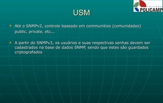 USM Até o SNMPv2, controle baseado em communities (comunidades) public, private, etc... A partir do SNMPv3, os usuários e suas respectivas senhas devem ser cadastrados na base de dados SNMP, sendo que estes são guardados criptografados 