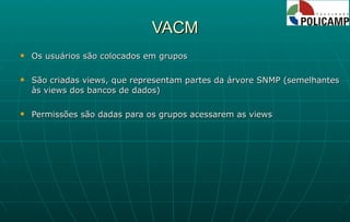 VACM Os usuários são colocados em grupos São criadas views, que representam partes da árvore SNMP (semelhantes às views dos bancos de dados) Permissões são dadas para os grupos acessarem as views 