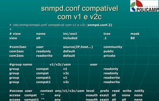 snmpd.conf compatível com v1 e v2c # /etc/snmp/snmpd.conf compativel com v1 e v2c ( snmpd.conf.2) # # view name  inc/excl  tree  mask view  all  included  .1  80 #com2sec user  source(IP,host...) community com2sec  readonly  default  public com2sec  readwrite  default  private #group  name v1/v2c/usm user group  compat  v1  readonly group  compat  v2c  readonly group  compat1  v1  readwrite group  compat1  v2c  readwrite #access  user  context  any/v1/v2c/usm  level  prefx  read  write  notify access  compat  ""  any  noauth  exact  all  none  none access  compat1  ""  any  noauth  exact  all  all  none 