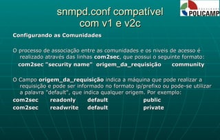 snmpd.conf compatível com v1 e v2c Configurando as Comunidades O processo de associação entre as comunidades e os niveis de acesso é realizado através das linhas  com2sec , que possui o seguinte formato: com2sec "security name"  origem_da_requisição  community O Campo  origem_da_requisição  indica a máquina que pode realizar a requisição e pode ser informado no formato ip/prefixo ou pode-se utilizar a palavra "default", que indica qualquer origem. Por exemplo: com2sec  readonly  default  public com2sec  readwrite  default  private 