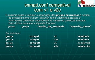 snmpd.conf compatível com v1 e v2c O proximo passo é realizar a associação dos  grupos de acessos  à versão do protocolo snmp e a um "security name", definindo acessos a informações diferentes dependendo da versão do protocolo utilizado. Estas linhas possuem o seguinte formato: group grupo versão_do_protocolo “security_name” Por exemplo: group  compat  v1  readonly group  compat  v2c  readonly group  compat1  v1  readwrite group  compat1  v2c  readwrite 