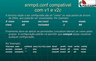 snmpd.conf compatível com v1 e v2c A terceira seção a ser configurada são as "views" ou seja partes da árvore de OIDs, que poderão ser visualizadas. Por exemplo: # view name inc/excl  tree  mask view  all  included  .1  80 Finalmente deve-se aplicar as permissões (visualizar/alterar) as views pelos grupos. A configuração padrão irá permitir que  compat  possa visualizar qualquer configuração. Por Exemplo: #access  user  context  any/v1/v2c/usm  level  prefx  read  write  notify access  compat  ""  any  noauth  exact  all  none  none access  compat1  ""  any  noauth  exact  all  all  none 