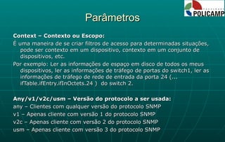 Parâmetros Context – Contexto ou Escopo: É uma maneira de se criar filtros de acesso para determinadas situações, pode ser contexto em um dispositivo, contexto em um conjunto de dispositivos, etc. Por exemplo: Ler as informações de espaço em disco de todos os meus dispositivos, ler as informações de tráfego de portas do switch1, ler as informações de tráfego de rede de entrada da porta 24 (... ifTable.ifEntry.ifInOctets.24 )  do switch 2. Any/v1/v2c/usm – Versão do protocolo a ser usada: any – Clientes com qualquer versão do protocolo SNMP v1 – Apenas cliente com versão 1 do protocolo SNMP v2c – Apenas cliente com versão 2 do protocolo SNMP usm – Apenas cliente com versão 3 do protocolo SNMP 