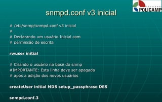 snmpd.conf v3 inicial # /etc/snmp/snmpd.conf v3 inicial # # Declarando um usuário Inicial com # permissão de escrita rwuser initial # Criando o usuário na base do snmp #IMPORTANTE: Esta linha deve ser apagada # após a adição dos novos usuários createUser initial MD5 setup_passphrase DES snmpd.conf.3 