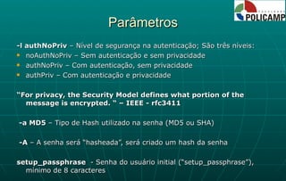 Parâmetros -l authNoPriv  – Nível de segurança na autenticação; São três níveis: noAuthNoPriv – Sem autenticação e sem privacidade authNoPriv – Com autenticação, sem privacidade authPriv – Com autenticação e privacidade “ For privacy, the Security Model defines what portion of the message is encrypted. “ – IEEE - rfc3411 -a MD5  – Tipo de Hash utilizado na senha (MD5 ou SHA) -A  – A senha será “hasheada”, será criado um hash da senha setup_passphrase  - Senha do usuário initial (“setup_passphrase”), mínimo de 8 caracteres 