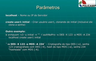 Parâmetros localhost  – Nome ou IP do Servidor create user1 initial  – Criar usuário user1, clonando de initial (inclusive ele clona a senha) Outro exemplo: $ snmpusm -v3 -u initial -n "" -l authNoPriv -x DES -X 123 -a MD5 -A 234 localhost create user1 initial `-x DES -X 123 -a MD5 -A 234´  - Criptografia do tipo DES (-x), senha 123 criptografada com DES (-X), hash do tipo MD5 (-a), senha 234 “hasheada” com MD5 (-A). 