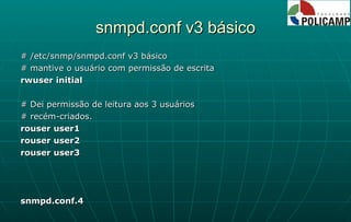 snmpd.conf v3 básico # /etc/snmp/snmpd.conf v3 básico # mantive o usuário com permissão de escrita rwuser initial # Dei permissão de leitura aos 3 usuários # recém-criados. rouser user1 rouser user2 rouser user3 snmpd.conf.4 