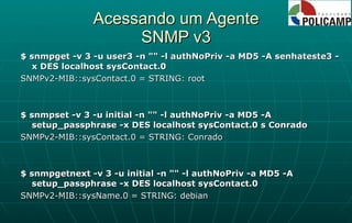 Acessando um Agente SNMP v3 $ snmpget -v 3 -u user3 -n "" -l authNoPriv -a MD5 -A senhateste3 -x DES localhost sysContact.0 SNMPv2-MIB::sysContact.0 = STRING: root $ snmpset -v 3 -u initial -n "" -l authNoPriv -a MD5 -A setup_passphrase -x DES localhost sysContact.0 s Conrado SNMPv2-MIB::sysContact.0 = STRING: Conrado $ snmpgetnext -v 3 -u initial -n "" -l authNoPriv -a MD5 -A setup_passphrase -x DES localhost sysContact.0 SNMPv2-MIB::sysName.0 = STRING: debian 