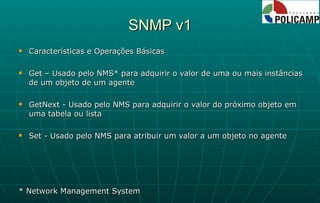 SNMP v1 Características e Operações Básicas Get – Usado pelo NMS* para adquirir o valor de uma ou mais instâncias de um objeto de um agente GetNext - Usado pelo NMS para adquirir o valor do próximo objeto em uma tabela ou lista Set - Usado pelo NMS para atribuir um valor a um objeto no agente * Network Management System 