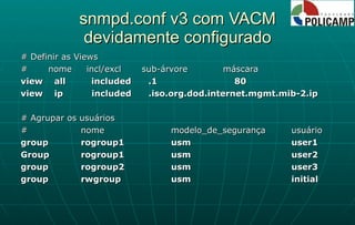 snmpd.conf v3 com VACM devidamente configurado # Definir as Views #  nome  incl/excl  sub-árvore  máscara view  all  included  .1  80 view  ip  included  .iso.org.dod.internet.mgmt.mib-2.ip # Agrupar os usuários # nome modelo_de_segurança usuário group rogroup1 usm user1 Group rogroup1 usm user2 group rogroup2 usm user3 group rwgroup usm initial 