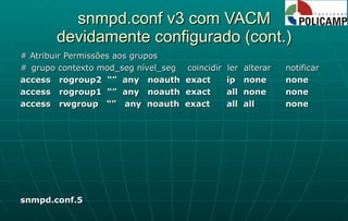 snmpd.conf v3 com VACM devidamente configurado (cont.) # Atribuir Permissões aos grupos # grupo contexto mod_seg nível_seg  coincidir  ler  alterar  notificar access  rogroup2  “”  any  noauth  exact  ip  none none access  rogroup1  “”  any  noauth  exact all  none none access  rwgroup  “”  any  noauth  exact all  all none snmpd.conf.5 