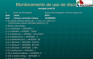 Monitoramento de uso de disco snmpd.conf.8 # Ponto de Montagem Espaco/Porcentagem minima disponivel disk /boot 90% disk /home/conrado/videos 20480000 # As saidas estarao abaixo de: .1.3.6.1.4.1.2021.9.1 (enterprises.ucdavis.dskTable.dskEntry ()) # Sendo suas saidas: #.1.X dskIndex = INTEGER: 1 #.2.X dskPath = STRING: “/boot” #.3.X dskDevice = STRING: “/dev/hda1” #.4.X dskMinimum = INTEGER: -1 #.5.X dskMinPercent = INTEGER: 90 #.6.X dskTotal = INTEGER: 918322 #.7.X dskAvail = INTEGER: 857335 #.8.X dskUsed = INTEGER: 11991 #.9.X dskPercent = INTEGER: 1 #.10.X dskPercentNode = INTEGER: 0 #.100.X dskErrorFlag = INTEGER: 0 #.101.X dskErrorMsg = ?? 