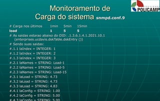 Monitoramento de Carga do sistema  snmpd.conf.9 # Carga nos últimos 1min 5min 15min load 1 5 5 # As saidas estarao abaixo do OID: .1.3.6.1.4.1.2021.10.1 (enterprises.ucdavis.dskTable.dskEntry ()) # Sendo suas saidas: #.1.1 laIndex = INTEGER: 1 #.1.2 laIndex = INTEGER: 2 #.1.3 laIndex = INTEGER: 3 #.2.1 laNames = STRING: Load-1 #.2.2 laNames = STRING: Load-5 #.2.3 laNames = STRING: Load-15 #.3.1 laLoad = STRING: 4.73 #.3.2 laLoad = STRING: 4.73 #.3.3 laLoad = STRING: 4.83 #.4.1 laConfig = STRING: 1.00 #.4.2 laConfig = STRING: 5.00 #.4.3 laConfig = STRING: 5.00 