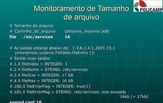 Monitoramento de Tamanho de arquivo # Tamanho do arquivo # Caminho_do_arquivo tamanho_maximo (kB) file /etc/services 16 # As saidas estarao abaixo de: .1.3.6.1.4.1.2021.15.1 (enterprises.ucdavis.fileTable.fileEntry ()) # Sendo suas saidas: #.1.X fileIndex = INTEGER: 1 #.2.X fileName = STRING: /etc/services #.3.X fileSize = INTEGER: 17 kB #.4.X fileMax = INTEGER: 16 kB #.100.X fileErrorFlag = INTEGER: true(1) #.101.X fileErrorMsg = STRING: /etc/services: size exceeds  16kb (= 17kb) snmpd.conf.10 