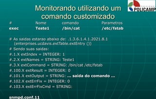 Monitorando utilizando um comando customizado # Nome comando Parametros exec Teste1 /bin/cat /etc/fstab # As saidas estarao abaixo de: .1.3.6.1.4.1.2021.8.1 (enterprises.ucdavis.extTable.extEntry ()) # Sendo suas saidas: #.1.X extIndex = INTEGER: 1 #.2.X extNames = STRING: Teste1 #.3.X extCommand = STRING: /bin/cat /etc/fstab #.100.X extResult = INTEGER: 0 #.101.X extOutput = STRING:  ... saída do comando ... #.102.X extErrFix = INTEGER: 0 #.103.X extErrFixCmd = STRING: snmpd.conf.11 