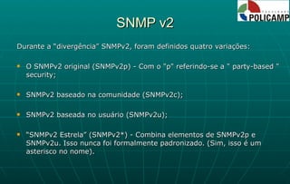SNMP v2 Durante a “divergência” SNMPv2, foram definidos quatro variações: O SNMPv2 original (SNMPv2p) - Com o "p" referindo-se a " party-based " security;  SNMPv2 baseado na comunidade (SNMPv2c); SNMPv2 baseada no usuário (SNMPv2u); “ SNMPv2 Estrela” (SNMPv2*) - Combina elementos de SNMPv2p e SNMPv2u. Isso nunca foi formalmente padronizado. (Sim, isso é um asterisco no nome). 