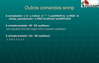 Outros comandos snmp $ snmptable -v 3 -u initial -n "" -l authNoPriv -a MD5 -A setup_passphrase -x DES localhost sysORTable $ snmptranslate -Of -IR sysDescr .iso.org.dod.internet.mgmt.mib-2.system.sysDescr $ snmptranslate -On -IR sysDescr .1.3.6.1.2.1.1.1 