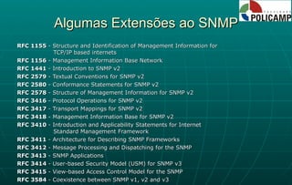 Algumas Extensões ao SNMP RFC 1155  - Structure and Identification of Management Information for    TCP/IP based internets RFC 1156  - Management Information Base Network RFC 1441  - Introduction to SNMP v2  RFC 2579  - Textual Conventions for SNMP v2 RFC 2580  - Conformance Statements for SNMP v2  RFC 2578  - Structure of Management Information for SNMP v2 RFC 3416  - Protocol Operations for SNMP v2 RFC 3417  - Transport Mappings for SNMP v2 RFC 3418  - Management Information Base for SNMP v2 RFC 3410  - Introduction and Applicability Statements for Internet    Standard Management Framework RFC 3411  - Architecture for Describing SNMP Frameworks RFC 3412  - Message Processing and Dispatching for the SNMP RFC 3413  - SNMP Applications RFC 3414  - User-based Security Model (USM) for SNMP v3 RFC 3415  - View-based Access Control Model for the SNMP RFC 3584  - Coexistence between SNMP v1, v2 and v3 