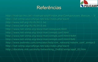 Referências http://lrodrigo.lncc.br/~lrodrigo/wiki9/index.php/Configuracoes_Basicas_-_V1_e_V2c http://net-snmp.sourceforge.net/wiki/index.php/Vacm http://www.ietf.org/rfc/rfc3411.txt http://www.ietf.org/rfc/rfc3415.txt http://www.net-snmp.org/docs/man/snmpusm.html http://www.net-snmp.org/docs/man/snmpd.conf.html http://www.net-snmp.org/docs/man/snmpd.conf.html#lbAH http://www.net-snmp.org/docs/man/snmpd.conf.html#lbAI http://www.webnms.com/simulator/help/sim_network/netsim_conf_snmpv3.html http://net-snmp.sourceforge.net/wiki/index.php/Vacm http://docstore.mik.ua/orelly/networking_2ndEd/snmp/appf_02.htm 