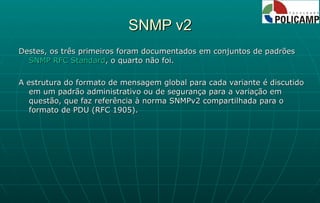 SNMP v2 Destes, os três primeiros foram documentados em conjuntos de padrões  SNMP RFC Standard , o quarto não foi.  A estrutura do formato de mensagem global para cada variante é discutido em um padrão administrativo ou de segurança para a variação em questão, que faz referência à norma SNMPv2 compartilhada para o formato de PDU (RFC 1905). 