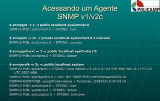 Acessando um Agente SNMP v1/v2c $ snmpget -v 1 -c public localhost sysContact.0 SNMPv2-MIB::sysContact.0 = STRING: root $ snmpset -v 2c -c private localhost sysContact.0 s conrado SNMPv2-MIB::sysContact.0 = STRING: conrado $ snmpgetnext -v 1 -c public localhost sysContact.0 SNMPv2-MIB::sysName.0 = STRING: debian $ snmpwalk -v 2c -c public localhost system SNMPv2-MIB::sysDescr.0 = STRING: Linux debian 2.6.18-4-k7 #1 SMP Mon Mar 26 17:57:15 UTC 2007 i686 SNMPv2-MIB::sysObjectID.0 = OID: NET-SNMP-MIB::netSnmpAgentOIDs.10 DISMAN-EVENT-MIB::sysUpTimeInstance = Timeticks: (206414) 0:34:24.14 SNMPv2-MIB::sysContact.0 = STRING: root SNMPv2-MIB::sysName.0 = STRING: debian SNMPv2-MIB::sysLocation.0 = STRING: Unknown ... 