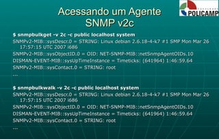 Acessando um Agente SNMP v2c $ snmpbulkget -v 2c -c public localhost system SNMPv2-MIB::sysDescr.0 = STRING: Linux debian 2.6.18-4-k7 #1 SMP Mon Mar 26 17:57:15 UTC 2007 i686 SNMPv2-MIB::sysObjectID.0 = OID: NET-SNMP-MIB::netSnmpAgentOIDs.10 DISMAN-EVENT-MIB::sysUpTimeInstance = Timeticks: (641964) 1:46:59.64 SNMPv2-MIB::sysContact.0 = STRING: root ... $ snmpbulkwalk -v 2c -c public localhost system SNMPv2-MIB::sysDescr.0 = STRING: Linux debian 2.6.18-4-k7 #1 SMP Mon Mar 26 17:57:15 UTC 2007 i686 SNMPv2-MIB::sysObjectID.0 = OID: NET-SNMP-MIB::netSnmpAgentOIDs.10 DISMAN-EVENT-MIB::sysUpTimeInstance = Timeticks: (641964) 1:46:59.64 SNMPv2-MIB::sysContact.0 = STRING: root ... 