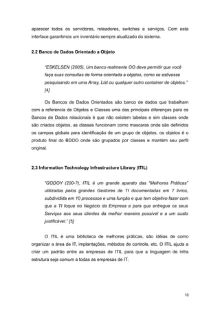aparecer todos os servidores, roteadores, switches e serviços. Com esta
interface garantimos um inventário sempre atualizado do sistema.
2.2 Banco de Dados Orientado a Objeto
“ESKELSEN (2005), Um banco realmente OO deve permitir que você
faça suas consultas de forma orientada a objetos, como se estivesse
pesquisando em uma Array, List ou qualquer outro container de objetos.”
[4]
Os Bancos de Dados Orientados são banco de dados que trabalham
com a referencia de Objetos e Classes uma das principais diferenças para os
Bancos de Dados relacionais é que não existem tabelas e sim classes onde
são criados objetos, as classes funcionam como mascaras onde são definidos
os campos globais para identificação de um grupo de objetos, os objetos é o
produto final do BDOO onde são grupados por classes e mantém seu perfil
original.
2.3 Information Technology Infrastructure Library (ITIL)
“GODOY (200-?), ITIL é um grande aparato das “Melhores Práticas”
utilizadas pelos grandes Gestores de TI documentadas em 7 livros,
subdividida em 10 processos e uma função e que tem objetivo fazer com
que a TI foque no Negócio da Empresa e para que entregue os seus
Serviços aos seus clientes da melhor maneira possível e a um custo
justificável.” [5]
O ITIL é uma biblioteca de melhores práticas, são idéias de como
organizar a área de IT, implantações, métodos de controle, etc. O ITIL ajuda a
criar um padrão entre as empresas de ITIL para que a linguagem de infra
estrutura seja comum a todas as empresas de IT.
10
 