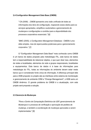 2.4 Configuration Management Data Base (CMDB)
" CA (2006) ...CMDB apresenta uma visão unificada de todas as
informações dos itens de configuração, mapeando esses dados para os
serviços apropriados, simplifica e automatiza o gerenciamento de
mudanças e configurações e contribui para a disponibilidade dos
processos corporativos essenciais." [6]
“BMC (2005), o Configuration Management Database - CMDB é uma
idéia simples, mas de repercussões poderosas para o gerenciamento
corporativo.” [7]
O "Configuration Management Data Base" mais conhecido como CMDB
é um banco de dados proposto pela metodologia ITIL, este banco de dados
tem a responsabilidade de relacionar objetos, o que quer dizer isso, elementos
de redes a localidades, elementos de rede a grupos responsáveis, localidades
a equipamentos. Este banco de dados é à base de informações para
metodologia do ITIL, todas as informações do ambiente devem estar neste
banco que é considerado fonte única de informação. A diferença principal dele
para o KDB proposto no projeto são as interfaces entre sistema de monitoração
e gerenciamento de ambiente CRM e "Change Management", o KDB seria um
CMDB dinâmico. O grande problema do CMDB é a atualização, com este
projeto será proposta a solução.
2.5 Gerencia de Mudanças
"Para o Centro de Computação Eletrônica da USP, gerenciamento de
Mudanças é o processo de verificação e aprovação de pedidos de
mudança, e também a coordenação de mudanças aprovadas a serem
implementadas." [8]
11
 