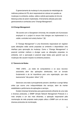 O gerenciamento de mudança é uma proposta da metodologia de
melhores praticas do ITIL ela é responsável em colocar em questão as
mudanças no ambiente, analisa, valida e solicita aprovações do time de
liderança antes de serem implantadas. A ferramenta utilizada para este
gerenciamento é conhecida como “Change Management”.
2.6 Change Management
“De acordo com a Georgetown University, the complete set of processes
employed on a project to ensure that changes are implemented in a
visible, controlled and orderly fashion." [9]
O “Change Management” é uma ferramenta responsável em registrar
quais alterações estão sendo propostas ao ambiente e disponibilizar uma
interface para aprovação da mudança. Como o “Change Management” é
possível controlar melhora e divulgar quais as alterações propostas no
ambiente, com a aprovação é possível exigir testes para garantir que as
mudanças não causem impacto no ambiente produtivo.
2.7 Gerencia de Redes
“RNE (1997), ...as redes de computadores e os seus recursos
associados, alem das aplicações distribuídas, tem se tornado
fundamental e de tal importância para uma organização, que elas
basicamente "não podem falhar". [10]
Gerenciar uma rede é principalmente prevenir, identificar e corrigir falhas
antes que ocorra uma indisponibilidade dos serviços, alem de manter
estabilidade e performance de aplicações e serviços.
Existem diversas ferramentas para gerenciamento eficiente de uma rede
e diversos protocolos, o SNMP (Simple Network Management Protocol) é o
mais simples e um dos mais eficientes, a aplicação responsável pela
monitoração de rede proposta neste projeto utiliza o SNMP com um de seus
diversos protocolos de monitoração.
12
 
