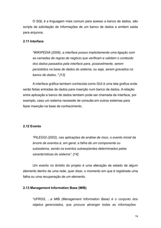 O SQL é a linguagem mais comum para acesso a banco de dados, são
scripts de solicitação de informações de um banco de dados e emitem saida
para arquivos.
2.11 Interface
“WIKIPEDIA (2006), a interface possui implicitamente uma ligação com
as camadas de regras de negócio que verificam e validam o conteúdo
dos dados passados pela interface para, possivelmente, serem
persistidos na base de dados do sistema, ou seja, serem gravados no
banco de dados.." [13]
A interface gráfica tambem conhecida como GUI é uma tela grafica onde
serão feitas entradas de dados para inserção num banco de dados. A relação
entre aplicação e banco de dados tambem pode ser chamada de interface, por
exemplo, caso um sistema necessite de consulta em outros sistemas para
fazer inserção na base de conhecimento.
2.12 Evento
“PILEGGI (2002), nas aplicações de análise de risco, o evento inicial da
árvore de eventos é, em geral, a falha de um componente ou
subsistema, sendo os eventos subseqüentes determinados pelas
características do sistema”. [14]
Um evento no âmbito do projeto é uma alteração de estado de algum
elemento dentro de uma rede, quer dizer, o momento em que é registrada uma
falha ou uma recuperação de um elemento.
2.13 Management Information Base (MIB)
“UFRGS, ...a MIB (Management Information Base) é o conjunto dos
objetos gerenciados, que procura abranger todas as informações
14
 