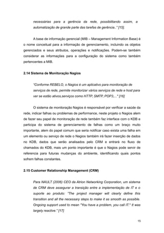 necessárias para a gerência da rede, possibilitando assim, a
automatização de grande parte das tarefas de gerência..” [15].
A base de informação gerencial (MIB – Management Information Base) é
o nome conceitual para a informação de gerenciamento, incluindo os objetos
gerenciados e seus atributos, operações e notificações. Podem-se também
considerar as informações para a configuração do sistema como também
pertencentes a MIB.
2.14 Sistema de Monitoração Nagios
“Conforme REBELO, o Nagios é um aplicativo para monitoração de
serviços de rede, permite monitorizar vários serviços de rede e host para
ver se estão ativos,serviços como HTTP, SMTP, POP3,..." [16]
O sistema de monitoração Nagios é responsável por verificar a saúde da
rede, indicar falhas ou problemas de performance, neste projeto o Nagios alem
de fazer seu papel de monitoração de rede também faz interface com o KDB e
participa do sistema de gerenciamento de falhas como um braço muito
importante, alem do papel comum que seria notificar caso exista uma falha em
um elemento ou serviço de rede o Nagios também irá fazer inserção de dados
no KDB, dados que serão analisados pelo CRM e entrará no fluxo de
chamados do KDB, mais um ponto importante é que o Nagios pode servir de
referencia para futuras mudanças do ambiente, identificando quais pontos
sofrem falhas constantes.
2.15 Customer Relationship Management (CRM)
Para NAULT (2006) CEO da Atrion Networking Corporation, um sistema
de CRM deve assegurar a transição entre a implementação de IT e o
suporte ao produto: ”The project manager will clearly define this
transition and all the necessary steps to make it as smooth as possible.
Ongoing support used to mean "You have a problem, you call IT." It was
largely reactive.” [17]
15
 