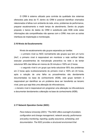 O CRM é sistema utilizado para controle da qualidade dos sistemas
oferecidos pela área de IT, dentro do CRM é possível identificar chamados
relacionados à falhas num ambiente de rede, erros, problemas de performance,
preparar escalonamento e medir tempo de atendimento. Dentro do projeto
proposto o banco de dados do CRM é substituído pelo KDB onde estas
informações são compartilhadas não apenas com o CRM, mas com as outras
interfaces de implantação e monitoração.
2.16 Níveis de Escalonamento
Níveis de escalonamento são grupos separados por tarefas:
- o primeiro nível ou NOC normalmente são grupos que tem um turno
24x7, o primeiro nível é responsável em monitorar a rede verificar falhas
executar procedimentos de manutenção preventiva na rede e de tentar
solucionar 98% das falhas em menos de 30 minutos e 100% em 2 horas;
- o segundo nível é um grupo que tenta solucionar 95% dos problemas
em 2 horas após re-direcionamento do primeiro nível e 100% em 24 horas,
após a solução de uma falha os procedimentos são devidamente
documentadas na base de conhecimento (KDB), este grupo também é
responsável por identificar se um problema deve ser transferido ao terceiro
nível, para que seja feita uma alteração de infra-estrutura;
- o terceiro nível é responsável em programar uma alteração na infra-estrutura
e documentar devidamente a alteração na base de conhecimento (KDB).
2.17 Network Operation Center (NOC)
Para Indiana University (2001): “The NOC offers oversight of problem,
configuration and change management, network security, performance
and policy monitoring, reporting, quality assurance, scheduling, and
documentation. The NOC provides a structured environment that
16
 