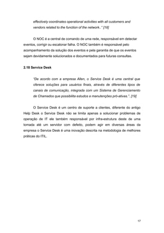 effectively coordinates operational activities with all customers and
vendors related to the function of the network..” [18]
O NOC é a central de comando de uma rede, responsável em detectar
eventos, corrigir ou escalonar falha. O NOC também é responsável pelo
acompanhamento da solução dos eventos e pela garantia de que os eventos
sejam devidamente solucionados e documentados para futuras consultas.
2.18 Service Desk
“De acordo com a empresa Allen, o Service Desk é uma central que
oferece soluções para usuários finais, através de diferentes tipos de
canais de comunicação, integrada com um Sistema de Gerenciamento
de Chamados que possibilita estudos e manutenções pró-ativas.”. [19]
O Service Desk é um centro de suporte a clientes, diferente do antigo
Help Desk o Service Desk não se limita apenas a solucionar problemas de
operação de IT ele também responsável por infra-estrutura deste de uma
tomada até um servidor com defeito, podem agir em diversas áreas da
empresa o Service Desk é uma inovação descrita na metodologia de melhores
práticas do ITIL.
17
 