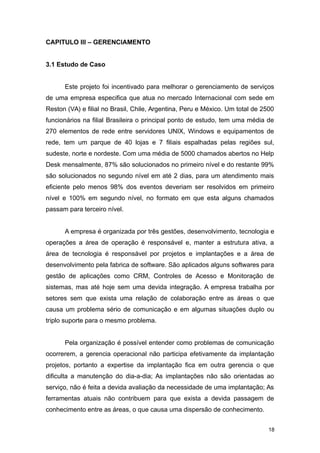 CAPITULO III – GERENCIAMENTO
3.1 Estudo de Caso
Este projeto foi incentivado para melhorar o gerenciamento de serviços
de uma empresa especifica que atua no mercado Internacional com sede em
Reston (VA) e filial no Brasil, Chile, Argentina, Peru e México. Um total de 2500
funcionários na filial Brasileira o principal ponto de estudo, tem uma média de
270 elementos de rede entre servidores UNIX, Windows e equipamentos de
rede, tem um parque de 40 lojas e 7 filiais espalhadas pelas regiões sul,
sudeste, norte e nordeste. Com uma média de 5000 chamados abertos no Help
Desk mensalmente, 87% são solucionados no primeiro nível e do restante 99%
são solucionados no segundo nível em até 2 dias, para um atendimento mais
eficiente pelo menos 98% dos eventos deveriam ser resolvidos em primeiro
nível e 100% em segundo nível, no formato em que esta alguns chamados
passam para terceiro nível.
A empresa é organizada por três gestões, desenvolvimento, tecnologia e
operações a área de operação é responsável e, manter a estrutura ativa, a
área de tecnologia é responsável por projetos e implantações e a área de
desenvolvimento pela fabrica de software. São aplicados alguns softwares para
gestão de aplicações como CRM, Controles de Acesso e Monitoração de
sistemas, mas até hoje sem uma devida integração. A empresa trabalha por
setores sem que exista uma relação de colaboração entre as áreas o que
causa um problema sério de comunicação e em algumas situações duplo ou
triplo suporte para o mesmo problema.
Pela organização é possível entender como problemas de comunicação
ocorrerem, a gerencia operacional não participa efetivamente da implantação
projetos, portanto a expertise da implantação fica em outra gerencia o que
dificulta a manutenção do dia-a-dia; As implantações não são orientadas ao
serviço, não é feita a devida avaliação da necessidade de uma implantação; As
ferramentas atuais não contribuem para que exista a devida passagem de
conhecimento entre as áreas, o que causa uma dispersão de conhecimento.
18
 