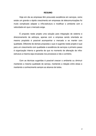 RESUMO
Hoje em dia as empresas têm procurado excelência em serviços, como
existe um grande e rápido crescimento em empresas de telecomunicações foi
muito complicado adaptar a infra-estrutura e modificar o ambiente com a
velocidade em que o mercado exige.
É proposto neste projeto uma solução para integração de sistema e
direcionamento de esforços, apenas com a empresa sendo orientada ao
mesmo propósito é possível acompanhar o mercado e se manter com
qualidade. Diferente de demais propostas o que é sugerido neste projeto é que
para um crescimento com qualidade e excelência de serviços o primeiro passo
é organização interna e garantia de que no momento de alteração de infra-
estrutura a mesma seja encaixada nos processos e não o contrário.
Com as técnicas sugeridas é possível crescer o ambiente ou diminuir
mantendo a mesma qualidade de serviço, mantendo a relação entre áreas e
mantendo o conhecimento sempre ao alcance de todos.
2
 
