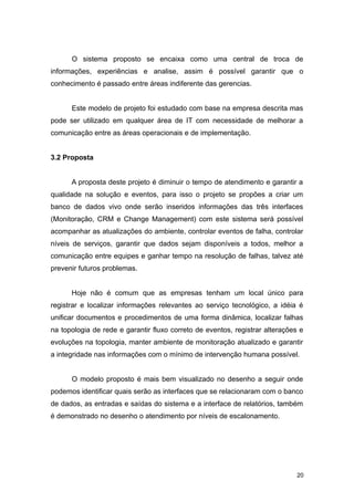 O sistema proposto se encaixa como uma central de troca de
informações, experiências e analise, assim é possível garantir que o
conhecimento é passado entre áreas indiferente das gerencias.
Este modelo de projeto foi estudado com base na empresa descrita mas
pode ser utilizado em qualquer área de IT com necessidade de melhorar a
comunicação entre as áreas operacionais e de implementação.
3.2 Proposta
A proposta deste projeto é diminuir o tempo de atendimento e garantir a
qualidade na solução e eventos, para isso o projeto se propões a criar um
banco de dados vivo onde serão inseridos informações das três interfaces
(Monitoração, CRM e Change Management) com este sistema será possível
acompanhar as atualizações do ambiente, controlar eventos de falha, controlar
níveis de serviços, garantir que dados sejam disponíveis a todos, melhor a
comunicação entre equipes e ganhar tempo na resolução de falhas, talvez até
prevenir futuros problemas.
Hoje não é comum que as empresas tenham um local único para
registrar e localizar informações relevantes ao serviço tecnológico, a idéia é
unificar documentos e procedimentos de uma forma dinâmica, localizar falhas
na topologia de rede e garantir fluxo correto de eventos, registrar alterações e
evoluções na topologia, manter ambiente de monitoração atualizado e garantir
a integridade nas informações com o mínimo de intervenção humana possível.
O modelo proposto é mais bem visualizado no desenho a seguir onde
podemos identificar quais serão as interfaces que se relacionaram com o banco
de dados, as entradas e saídas do sistema e a interface de relatórios, também
é demonstrado no desenho o atendimento por níveis de escalonamento.
20
 