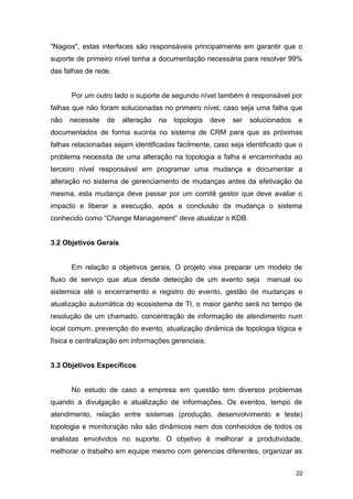 "Nagios", estas interfaces são responsáveis principalmente em garantir que o
suporte de primeiro nível tenha a documentação necessária para resolver 99%
das falhas de rede.
Por um outro lado o suporte de segundo nível também é responsável por
falhas que não foram solucionadas no primeiro nível, caso seja uma falha que
não necessite de alteração na topologia deve ser solucionados e
documentados de forma sucinta no sistema de CRM para que as próximas
falhas relacionadas sejam identificadas facilmente, caso seja identificado que o
problema necessita de uma alteração na topologia a falha é encaminhada ao
terceiro nível responsável em programar uma mudança e documentar a
alteração no sistema de gerenciamento de mudanças antes da efetivação da
mesma, esta mudança deve passar por um comitê gestor que deve avaliar o
impacto e liberar a execução, após a conclusão da mudança o sistema
conhecido como “Change Management” deve atualizar o KDB.
3.2 Objetivos Gerais
Em relação a objetivos gerais, O projeto visa preparar um modelo de
fluxo de serviço que atua desde detecção de um evento seja manual ou
sistemica até o encerramento e registro do evento, gestão de mudanças e
atualização automática do ecosistema de TI, o maior ganho será no tempo de
resolução de um chamado, concentração de informação de atendimento num
local comum, prevenção do evento, atualização dinâmica de topologia lógica e
física e centralização em informações gerenciais.
3.3 Objetivos Específicos
No estudo de caso a empresa em questão tem diversos problemas
quando a divulgação e atualização de informações. Os eventos, tempo de
atendimento, relação entre sistemas (produção, desenvolvimento e teste)
topologia e monitoração não são dinâmicos nem dos conhecidos de todos os
analistas envolvidos no suporte. O objetivo é melhorar a produtividade,
melhorar o trabalho em equipe mesmo com gerencias diferentes, organizar as
22
 