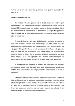 informações e fornecer relatórios gerenciais para garantir qualidade dos
serviços IT.
3.5 Atividades de Pesquisa
Do modelo ITIL será pesquisado o CMDB pelos responsáveis pela
implementação e a melhor plataforma para implementação deste banco de
dados (KDB) tendo em vista que será um banco de dados orientado a objeto,
terá interface comum com sistemas de monitoração, "Change Management" e
CRM. A idéia é que os objetos dentro deste banco de dados sejam comuns a
todos os ambientes.
A segunda fase com um prazo de trinta dias é pesquisar a maneira de
criar uma interface simples para administração do KDB onde não seja
necessária uma intervenção via SQL para que sejam criados usuários para que
seja possível limpar tabelas e demais tarefas administrativas, esta pesquisa
deve ser feita por um programador com conhecimento de programação e
banco de dados, a idéia e fechar o acesso ao banco de dados e criar uma
forma simples onde um operador não precise necessariamente ter
conhecimento em programação ou banco de dados para operar a interface.
A terceira fase com um prazo de noventa dias para conclusão e dividida
em quatro partes de trinta dias cada uma, caso seja executada serialmente,
também deve ser executada por um programador conhecimento de banco de
dados será:
- Pesquisa de como estruturar uma interface do KDB com o sistema de
"Change Management" o qual será responsável em alterar, incluir ou deletar
toda a alteração da rede. Esta interface deve prever fazer relação com o banco
de dados e com o sistema de CRM, todas as alterações exigidas pelo CRM
devem ser aprovadas pelo time de liderança e quando executadas devem
alterar os objetos do banco de dados e da topologia.
23
 