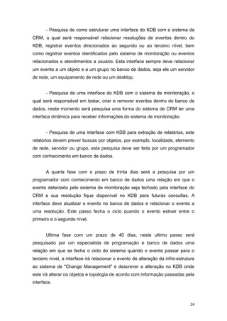 - Pesquisa de como estruturar uma interface do KDB com o sistema de
CRM, o qual será responsável relacionar resoluções de eventos dentro do
KDB, registrar eventos direcionados ao segundo ou ao terceiro nível, bem
como registrar eventos identificados pelo sistema de monitoração ou eventos
relacionados e atendimentos a usuário. Esta interface sempre deve relacionar
um evento a um objeto e a um grupo no banco de dados, seja ele um servidor
de rede, um equipamento de rede ou um desktop.
- Pesquisa de uma interface do KDB com o sistema de monitoração, o
qual será responsável em testar, criar e remover eventos dentro do banco de
dados, neste momento será pesquisa uma forma do sistema de CRM ter uma
interface dinâmica para receber informações do sistema de monitoração.
- Pesquisa de uma interface com KDB para extração de relatórios, este
relatórios devem prever buscas por objetos, por exemplo, localidade, elemento
de rede, servidor ou grupo, esta pesquisa deve ser feita por um programador
com conhecimento em banco de dados.
A quarta fase com o prazo de trinta dias será a pesquisa por um
programador com conhecimento em banco de dados uma relação em que o
evento detectado pelo sistema de monitoração seja fechado pela interface do
CRM e sua resolução fique disponível no KDB para futuras consultas. A
interface deve atualizar o evento no banco de dados e relacionar o evento a
uma resolução. Este passo fecha o ciclo quando o evento estiver entre o
primeiro e o segundo nível.
Ultima fase com um prazo de 40 dias, neste ultimo passo será
pesquisado por um especialista de programação e banco de dados uma
relação em que se fecha o ciclo do sistema quando o evento passar para o
terceiro nível, a interface irá relacionar o evento de alteração da infra-estrutura
ao sistema de "Change Management" e descrever a alteração no KDB onde
este irá alterar os objetos e topologia de acordo com informação passadas pela
interface.
24
 