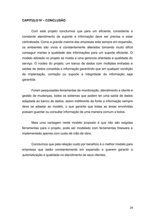 CAPITULO IV – CONCLUSÃO
Com este projeto concluímos que para um eficiente, consistente e
constante atendimento de suporte a informação deve ser precisa e estar
centralizada. Como a grande maioria das empresas esta sempre em expansão,
os ambientes são vivos e constantemente alterados tornando muito difícil
conseguir manter a qualidade das informações para um suporte eficiente. O
modelo adotado no projeto se molda a uma gerencia orientada a qualidade do
serviço. O núcleo do projeto, um banco de dados com múltiplas entradas e
saídas de dados consolida a informação garantindo que em qualquer condição
de implantação, correção ou suporte a integridade da informação seja
garantida.
Foram pesquisadas ferramentas de monitoração, atendimento a cliente e
gestão de mudanças, todos os sistemas que podem ter uma saída de dados
adaptada ao banco de dados, assim indiferente da fonte a informação sempre
deve se adaptar ao modelo, o que garante que todas as áreas envolvidas
possam guardar ou consultar informação de uma maneira comum a todos.
Mais uma vantagem neste modelo proposto é que não são exigidas
ferramentas para o projeto, pode ser modelado com ferramentas freeware e
implementado apenas com custo de mão de obra.
Concluímos que pela relação custo por beneficio é o melhor modelo para
empresas que estão constantemente em expansão e querem garantir a
automatização e qualidade no atendimento de seus clientes.
28
 
