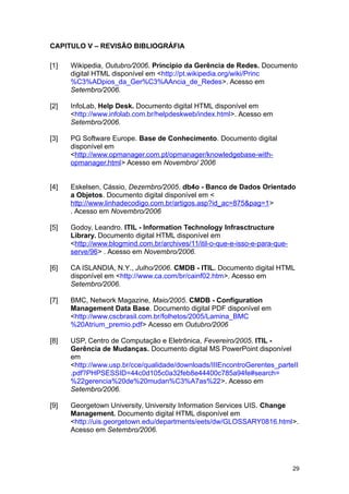 CAPITULO V – REVISÃO BIBLIOGRÁFIA
[1] Wikipedia, Outubro/2006. Principio da Gerência de Redes. Documento
digital HTML disponível em <http://pt.wikipedia.org/wiki/Princ
%C3%ADpios_da_Ger%C3%AAncia_de_Redes>. Acesso em
Setembro/2006.
[2] InfoLab, Help Desk. Documento digital HTML disponível em
<http://www.infolab.com.br/helpdeskweb/index.html>. Acesso em
Setembro/2006.
[3] PG Software Europe. Base de Conhecimento. Documento digital
disponível em
<http://www.opmanager.com.pt/opmanager/knowledgebase-with-
opmanager.html> Acesso em Novembro/ 2006
[4] Eskelsen, Cássio, Dezembro/2005. db4o - Banco de Dados Orientado
a Objetos. Documento digital disponível em <
http://www.linhadecodigo.com.br/artigos.asp?id_ac=875&pag=1>
. Acesso em Novembro/2006
[5] Godoy, Leandro. ITIL - Information Technology Infrasctructure
Library. Documento digital HTML disponível em
<http://www.blogmind.com.br/archives/11/itil-o-que-e-isso-e-para-que-
serve/96> . Acesso em Novembro/2006.
[6] CA ISLANDIA, N.Y., Julho/2006. CMDB - ITIL. Documento digital HTML
disponível em <http://www.ca.com/br/cainf02.htm>. Acesso em
Setembro/2006.
[7] BMC, Network Magazine, Maio/2005. CMDB - Configuration
Management Data Base. Documento digital PDF disponível em
<http://www.cscbrasil.com.br/folhetos/2005/Lamina_BMC
%20Atrium_premio.pdf> Acesso em Outubro/2006
[8] USP, Centro de Computação e Eletrônica, Fevereiro/2005. ITIL -
Gerência de Mudanças. Documento digital MS PowerPoint disponível
em
<http://www.usp.br/cce/qualidade/downloads/IIIEncontroGerentes_parteII
.pdf?PHPSESSID=44c0d105c0a32feb8e44400c785a94fe#search=
%22gerencia%20de%20mudan%C3%A7as%22>. Acesso em
Setembro/2006.
[9] Georgetown University, University Information Services UIS. Change
Management. Documento digital HTML disponível em
<http://uis.georgetown.edu/departments/eets/dw/GLOSSARY0816.html>.
Acesso em Setembro/2006.
29
 