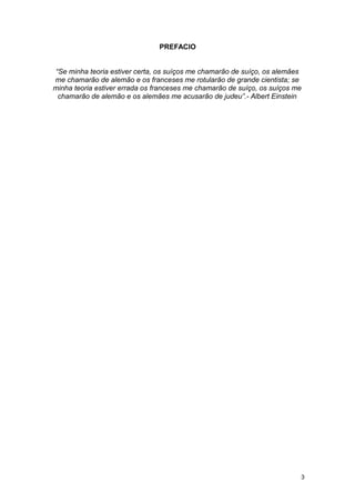 PREFACIO
“Se minha teoria estiver certa, os suíços me chamarão de suíço, os alemães
me chamarão de alemão e os franceses me rotularão de grande cientista; se
minha teoria estiver errada os franceses me chamarão de suíço, os suíços me
chamarão de alemão e os alemães me acusarão de judeu”.- Albert Einstein
3
 