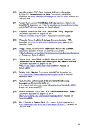 [10] NewsGeneration, RNP–Rede Nacional de Ensino e Pesquisa
Agosto/1997 Gerencimento de Rede Documento digital HTML
disponível em <http://www.rnp.br/newsgen/9708/n3-2.html>. Acesso em
Outubro/2006
[11] Russel, Rusty, Agosto/2002 Redes de Computadores. Documento
digital HMTL disponível em <http://br.geocities.com/cesarakg/conceitos-
rede-HOWTO-2.html>. Acesso em Outubro/2006
[12] Wikipedia, Novembro/2006. SQL - Structured Query Language.
Documento digital HTML disponível em
<http://pt.wikipedia.org/wiki/SQL>. Acesso em Setembro/2006.
[13] Wikipedia, Novembro/2006. Interface. Documento digital HTML
disponível em <http://pt.wikipedia.org/wiki/Interface>. Acesso em
Setembro/2006.
[14] Pileggi, Valneo, Outubro/2002. Técnicas de Analise de Eventos.
Documento digital no formato MS Word disponível em
<http://professores.unisanta.br/valneo/apoio/tecnicasdeanalisederisco.do
c>. Acesso em Setembro/2006.
[15] Otsuka, Joice Lee UFRGS, de BRISA. Makron Books do Brasil, 1993
Gerenciamento de Redes- Uma abordagem de Sistemas Abertos.
Documento digital HTML disponível em
<http://penta.ufrgs.br/gr952/trab1/2conceit.html>. Acesso em
Outubro/2006
[16] Rebelo, João . Nagios. Documento digital HTML disponível em
<http://linuxeiros.planetaclix.pt/software/nagios.html>. Acesso em
Setembro/2006.
[17] Nault, Charles, October/2006. CRM Customer Relationship
Management. Documento digital em
<http://www.destinationcrm.com/articles/default.asp?ArticleID=6361>.
Acesso em Novembro/2006
[18] Indiana University, March/2001. NOC - Network Operation Center.
Documento digital HTML disponível em <
http://www.indiana.edu/~uits/telecom/noc/index.html>. Acesso em
Novembro/2006.
[19] Allen Informática. Service Desk. Documento digital disponível em
<http://www.allen.com.br/faq.asp?fase=resp&id=3&fid=11> Acesso em
Outubro/2006
30
 