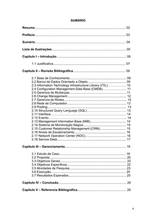 SUMÁRIO
Resumo........................................................................................................ 02
Prefácio........................................................................................................ 03
Sumário........................................................................................................ 04
Lista de Ilustrações..................................................................................... 05
Capitulo I – Introdução................................................................................ 06
1.1 Justificativa................................................................................... 07
Capitulo II – Revisão Bibliográfica............................................................ 09
2.1 Base de Conhecimento................................................................. 09
2.2 Banco de Dados Orientado a Objeto............................................ 09
2.3 Information Technology Infrastructure Library (ITIL)……………... 10
2.4 Configuration Management Data Base (CMDB)………………….. 11
2.5 Gerencia de Mudanças................................................................. 11
2.6 Change Management.................................................................... 12
2.7 Gerencia de Redes........................................................................ 12
2.8 Rede de Computador.................................................................... 13
2.9 Pooling........................................................................................... 13
2.10 Structured Query Language (SQL)……………………………….. 13
2.11 Interface……………………………………………………………… 14
2.12 Evento………………………………………………………………... 14
2.13 Management Information Base (MIB)......................................... 14
2.14 Sistema de Monitoração Nagios................................................. 15
2.15 Customer Relationship Management (CRM).............................. 15
2.16 Níveis de Escalonamento........................................................... 16
2.17 Network Operation Center (NOC)............................................... 16
2.18 Service Desk............................................................................... 17
Capitulo III – Gerenciamento...................................................................... 18
3.1 Estudo de Caso............................................................................ 18
3.2 Proposta........................................................................................ 20
3.3 Objetivos Gerais............................................................................ 22
3.4 Objetivos Específicos.................................................................... 22
3.5 Atividades de Pesquisa................................................................. 23
3.6 Execução...................................................................................... 25
3.7 Resultados Esperados.................................................................. 25
Capitulo IV – Conclusão.............................................................................. 28
Capitulo V – Referencia Bibliográfica........................................................ 29
4
 