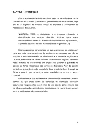CAPITULO I – INTRODUÇÃO
Com a atual demanda de tecnologia as redes de transmissão de dados
precisam evoluir quanto à qualidade e o gerenciamento de seus serviços, hoje
em dia a exigência de mercado obriga as empresas a acompanhar as
necessidades dos usuários.
“WIKIPEDIA (2006), a digitalização e a crescente integração e
diversificação dos serviços oferecidos, implicam numa maior
complexidade da rede e no aumento de capacidade dos equipamentos,
originando requisitos novos e mais complexos de gerência”. [1]
Estamos passando por uma fase em que as empresas se estabelecem
cada vez mais como provedores de serviços e as empresas que não se
adaptam a este novo conceito de atendimento e a demanda exigida pelos
usuários pode causar em certas situações um colapso ao negócio. Pensando
nesta demanda foi desenvolvido um projeto para garantir a qualidade na
solução de falhas relacionadas aos serviços de tecnologia. Além de garantir
controle do ambiente de rede o propósito deste projeto também é reduzir as
falhas e garantir que os serviços sejam restabelecidos no menor tempo
possível.
É muito comum que documentos e procedimentos não tenham um local
definido ou que áreas dentro da tecnologia da informação produzam
documentos independentes criando mais de uma solução para o mesmo tipo
de falha ou deixando o procedimento desatualizado no momento em que um
suporte o utiliza para solucionar uma falha.
6
 