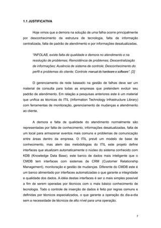 1.1 JUSTIFICATIVA
Hoje vimos que a demora na solução de uma falha ocorre principalmente
por desconhecimento da estrutura de tecnologia, falta de informação
centralizada, falta de padrão de atendimento e por informações desatualizadas.
“INFOLAB, existe falta de qualidade e demora no atendimento e na
resolução de problemas; Reincidência de problemas; Descentralização
de informações; Ausência de sistema de controle; Desconhecimento do
perfil e problemas do cliente; Controle manual do hardware e software”. [2]
O gerenciamento de rede baseado na gestão de falhas deve ser um
material de consulta para todas as empresas que pretendem evoluir seu
padrão de atendimento. Em relação a pesquisas anteriores este é um material
que unifica as técnicas do ITIL (Information Technology Infrastructure Library)
com ferramentas de monitoração, gerenciamento de mudanças e atendimento
ao cliente.
A demora e falta de qualidade do atendimento normalmente são
representadas por falta de conhecimento, informações desatualizadas, falta de
um local para armazenar eventos mais comuns e problemas de comunicação
entre áreas dentro da empresa. O ITIL prevê um modelo de base de
conhecimento, mas alem das metodologias do ITIL este projeto define
interfaces que atualizam automaticamente o núcleo do sistema conhecido com
KDB (Knowledge Data Base), este banco de dados mais inteligente que o
CMDB tem interfaces com sistemas de CRM (Customer Relationship
Management), monitoração e gestão de mudanças. Diferente do CMDB este é
um banco alimentado por interfaces automatizadas o que garante a integridade
e qualidade dos dados. A idéia destas interfaces é ser o mais simples possível
a fim de serem operadas por técnicos com o mais básico conhecimento de
tecnologia. Todo o controle de inserção de dados é feito por regras comuns e
definidas por técnicos especializados, o que garante a operação do dia-a-dia
sem a necessidade de técnicos de alto nível para uma operação.
7
 