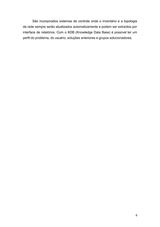 São incorporados sistemas de controle onde o inventário e a topologia
da rede sempre serão atualizados automaticamente e podem ser extraídos por
interface de relatórios. Com o KDB (Knowledge Data Base) é possível ter um
perfil do problema, do usuário, soluções anteriores e grupos solucionadores.
8
 
