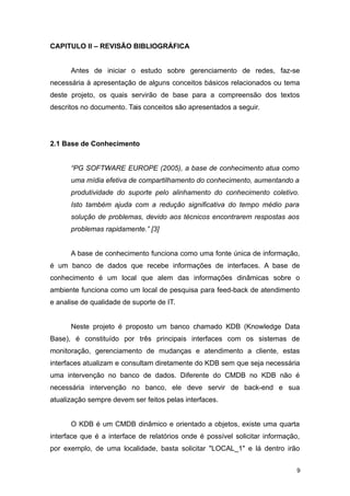 CAPITULO II – REVISÃO BIBLIOGRÁFICA
Antes de iniciar o estudo sobre gerenciamento de redes, faz-se
necessária à apresentação de alguns conceitos básicos relacionados ou tema
deste projeto, os quais servirão de base para a compreensão dos textos
descritos no documento. Tais conceitos são apresentados a seguir.
2.1 Base de Conhecimento
“PG SOFTWARE EUROPE (2005), a base de conhecimento atua como
uma mídia efetiva de compartilhamento do conhecimento, aumentando a
produtividade do suporte pelo alinhamento do conhecimento coletivo.
Isto também ajuda com a redução significativa do tempo médio para
solução de problemas, devido aos técnicos encontrarem respostas aos
problemas rapidamente.” [3]
A base de conhecimento funciona como uma fonte única de informação,
é um banco de dados que recebe informações de interfaces. A base de
conhecimento é um local que alem das informações dinâmicas sobre o
ambiente funciona como um local de pesquisa para feed-back de atendimento
e analise de qualidade de suporte de IT.
Neste projeto é proposto um banco chamado KDB (Knowledge Data
Base), é constituído por três principais interfaces com os sistemas de
monitoração, gerenciamento de mudanças e atendimento a cliente, estas
interfaces atualizam e consultam diretamente do KDB sem que seja necessária
uma intervenção no banco de dados. Diferente do CMDB no KDB não é
necessária intervenção no banco, ele deve servir de back-end e sua
atualização sempre devem ser feitos pelas interfaces.
O KDB é um CMDB dinâmico e orientado a objetos, existe uma quarta
interface que é a interface de relatórios onde é possível solicitar informação,
por exemplo, de uma localidade, basta solicitar "LOCAL_1" e lá dentro irão
9
 